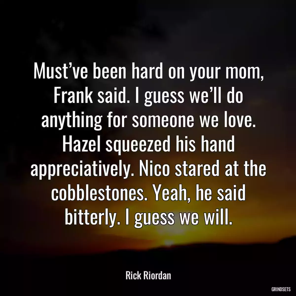 Must’ve been hard on your mom, Frank said. I guess we’ll do anything for someone we love. Hazel squeezed his hand appreciatively. Nico stared at the cobblestones. Yeah, he said bitterly. I guess we will.