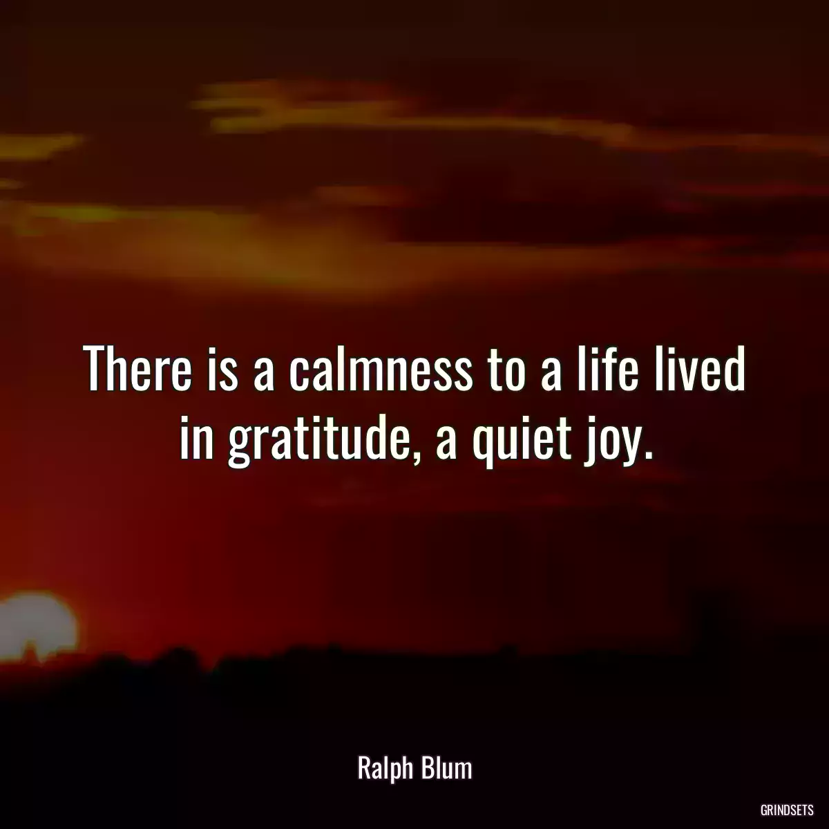 There is a calmness to a life lived in gratitude, a quiet joy.