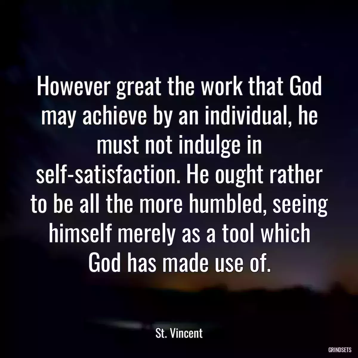 However great the work that God may achieve by an individual, he must not indulge in self-satisfaction. He ought rather to be all the more humbled, seeing himself merely as a tool which God has made use of.