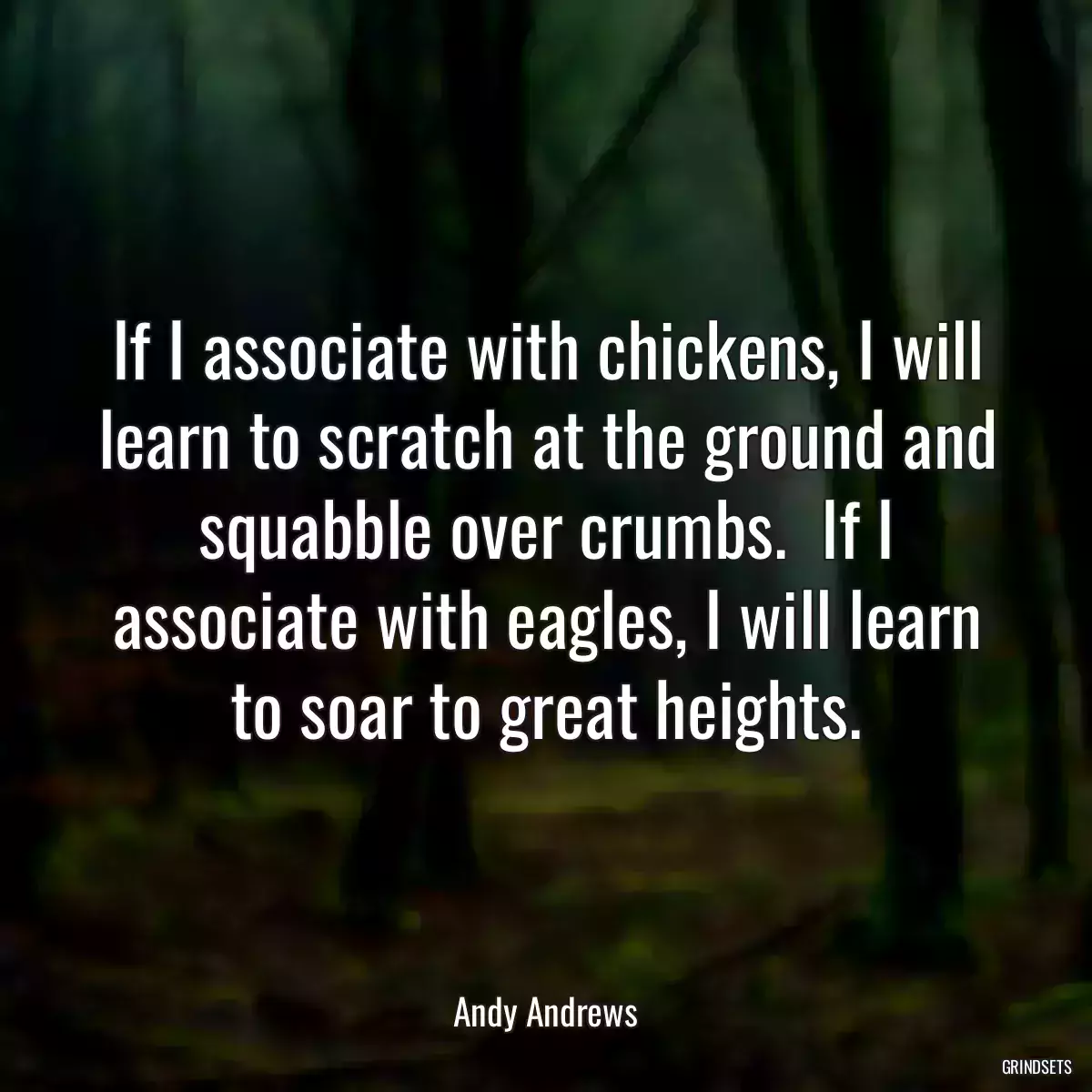 If I associate with chickens, I will learn to scratch at the ground and squabble over crumbs.  If I associate with eagles, I will learn to soar to great heights.