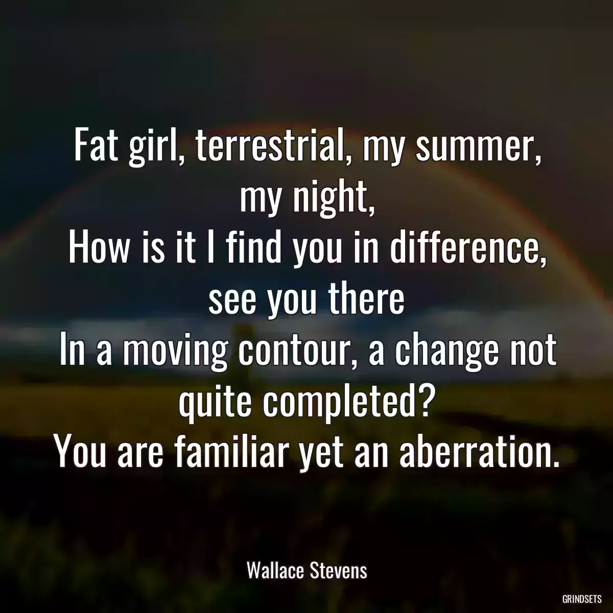 Fat girl, terrestrial, my summer, my night,
How is it I find you in difference, see you there
In a moving contour, a change not quite completed?
You are familiar yet an aberration.