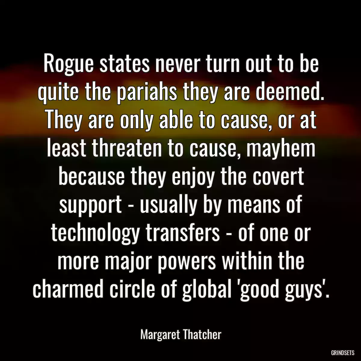 Rogue states never turn out to be quite the pariahs they are deemed. They are only able to cause, or at least threaten to cause, mayhem because they enjoy the covert support - usually by means of technology transfers - of one or more major powers within the charmed circle of global \'good guys\'.