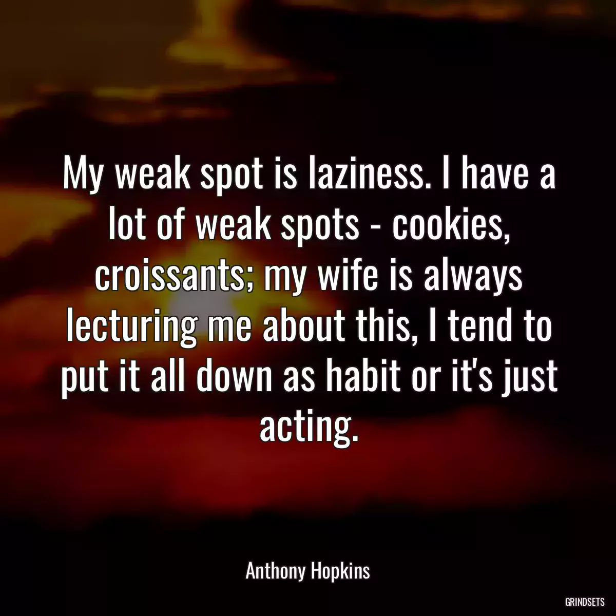 My weak spot is laziness. I have a lot of weak spots - cookies, croissants; my wife is always lecturing me about this, I tend to put it all down as habit or it\'s just acting.