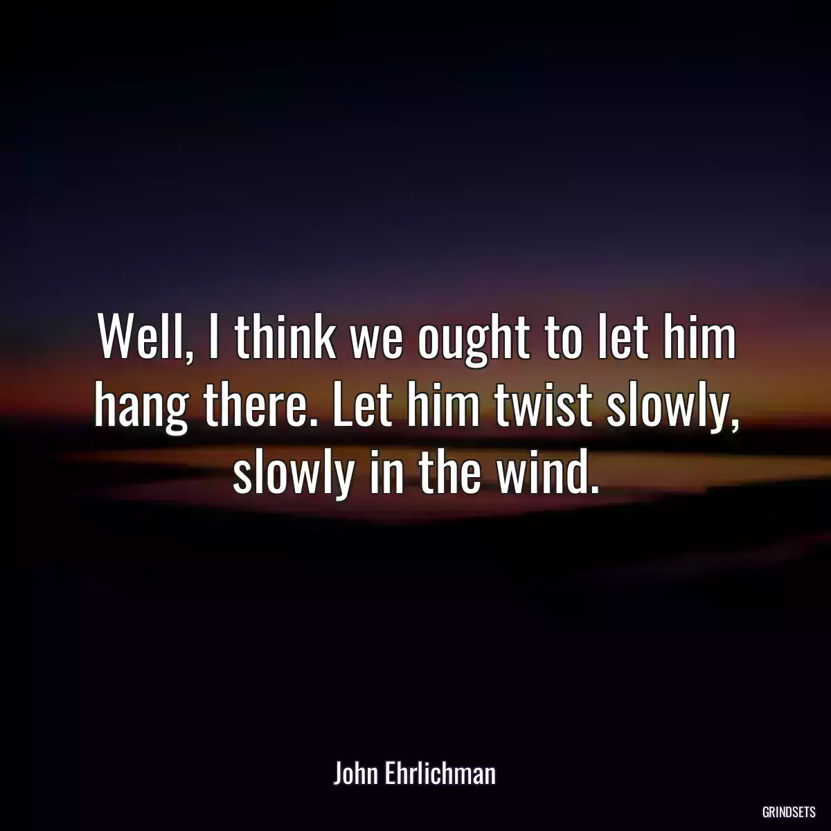 Well, I think we ought to let him hang there. Let him twist slowly, slowly in the wind.