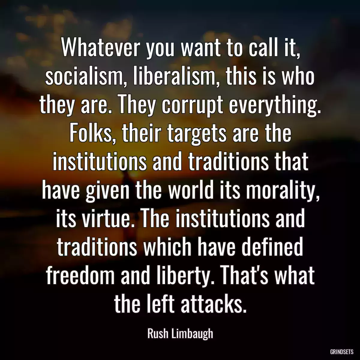 Whatever you want to call it, socialism, liberalism, this is who they are. They corrupt everything. Folks, their targets are the institutions and traditions that have given the world its morality, its virtue. The institutions and traditions which have defined freedom and liberty. That\'s what the left attacks.