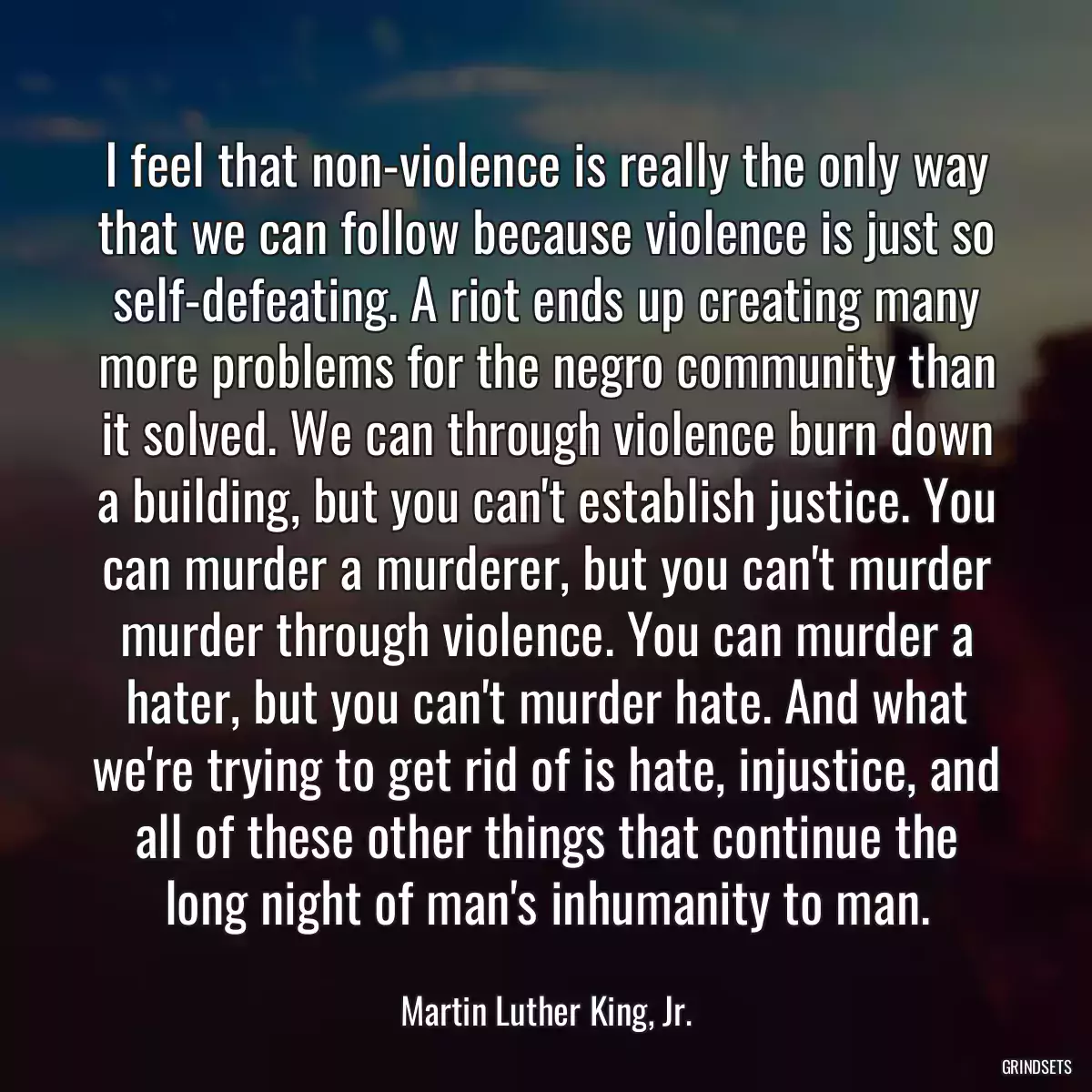 I feel that non-violence is really the only way that we can follow because violence is just so self-defeating. A riot ends up creating many more problems for the negro community than it solved. We can through violence burn down a building, but you can\'t establish justice. You can murder a murderer, but you can\'t murder murder through violence. You can murder a hater, but you can\'t murder hate. And what we\'re trying to get rid of is hate, injustice, and all of these other things that continue the long night of man\'s inhumanity to man.