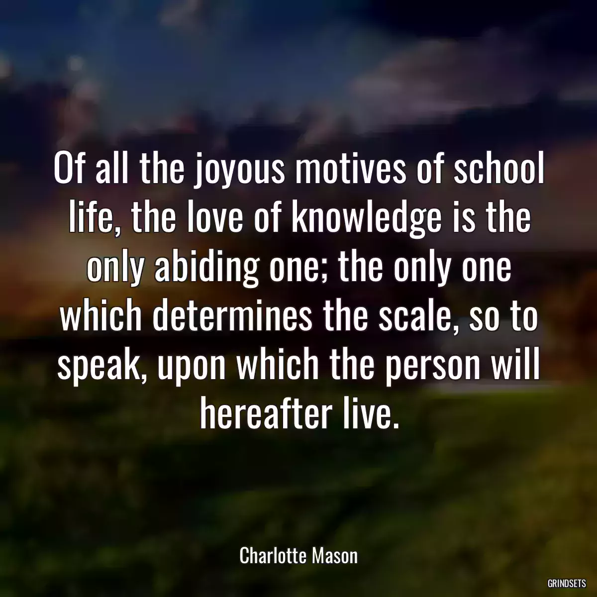 Of all the joyous motives of school life, the love of knowledge is the only abiding one; the only one which determines the scale, so to speak, upon which the person will hereafter live.