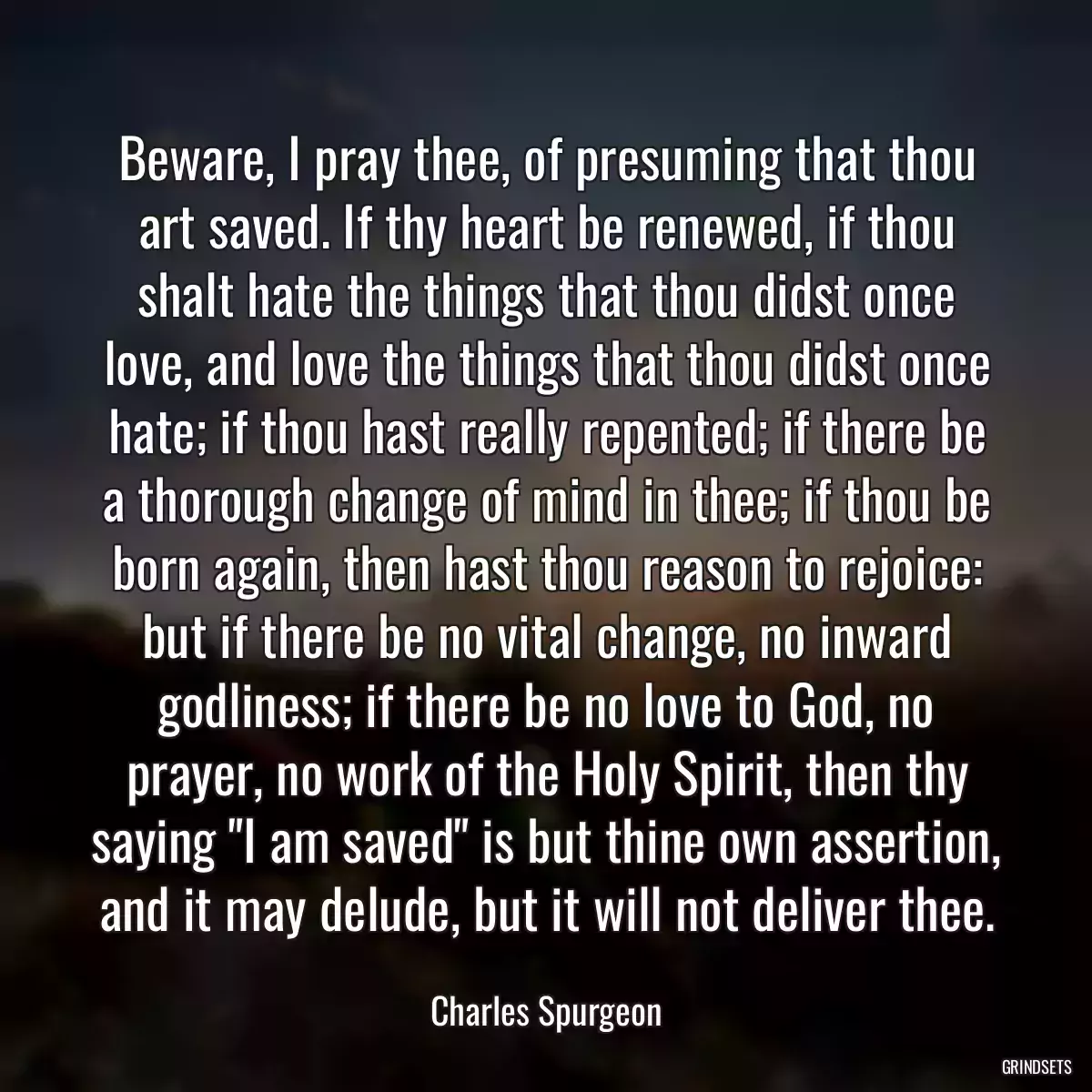 Beware, I pray thee, of presuming that thou art saved. If thy heart be renewed, if thou shalt hate the things that thou didst once love, and love the things that thou didst once hate; if thou hast really repented; if there be a thorough change of mind in thee; if thou be born again, then hast thou reason to rejoice: but if there be no vital change, no inward godliness; if there be no love to God, no prayer, no work of the Holy Spirit, then thy saying \