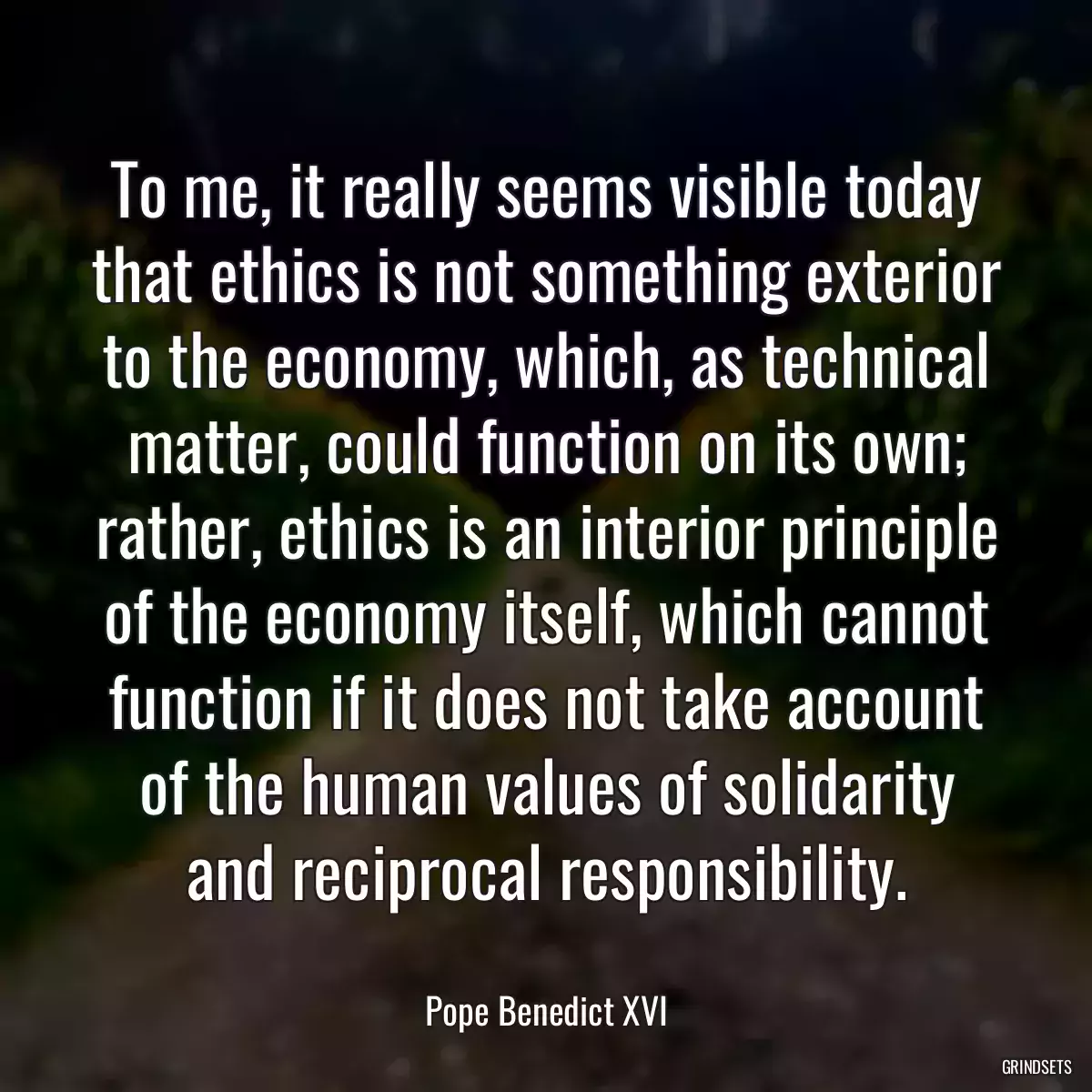 To me, it really seems visible today that ethics is not something exterior to the economy, which, as technical matter, could function on its own; rather, ethics is an interior principle of the economy itself, which cannot function if it does not take account of the human values of solidarity and reciprocal responsibility.