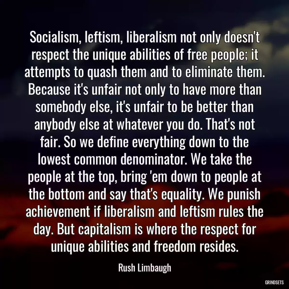 Socialism, leftism, liberalism not only doesn\'t respect the unique abilities of free people; it attempts to quash them and to eliminate them. Because it\'s unfair not only to have more than somebody else, it\'s unfair to be better than anybody else at whatever you do. That\'s not fair. So we define everything down to the lowest common denominator. We take the people at the top, bring \'em down to people at the bottom and say that\'s equality. We punish achievement if liberalism and leftism rules the day. But capitalism is where the respect for unique abilities and freedom resides.