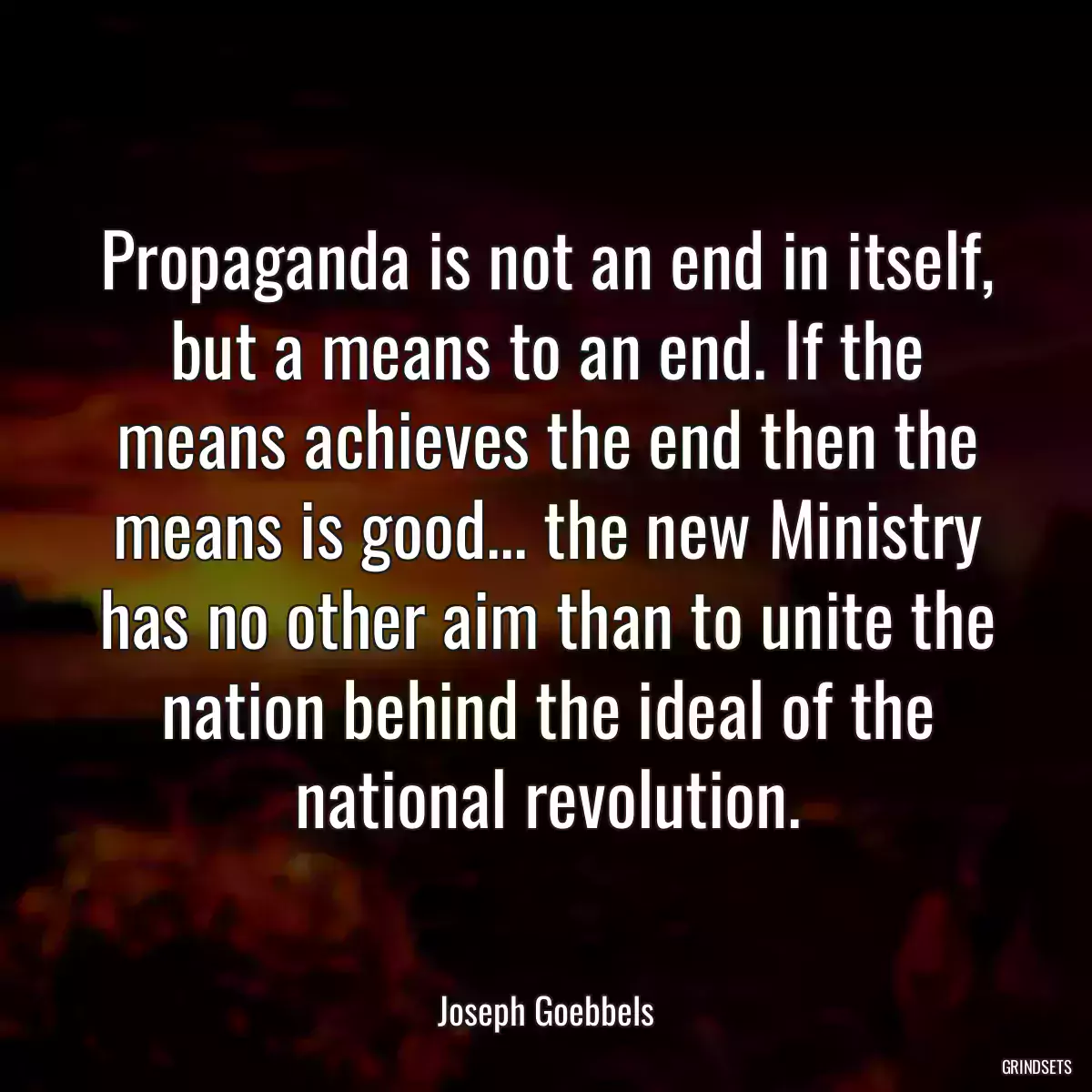 Propaganda is not an end in itself, but a means to an end. If the means achieves the end then the means is good... the new Ministry has no other aim than to unite the nation behind the ideal of the national revolution.