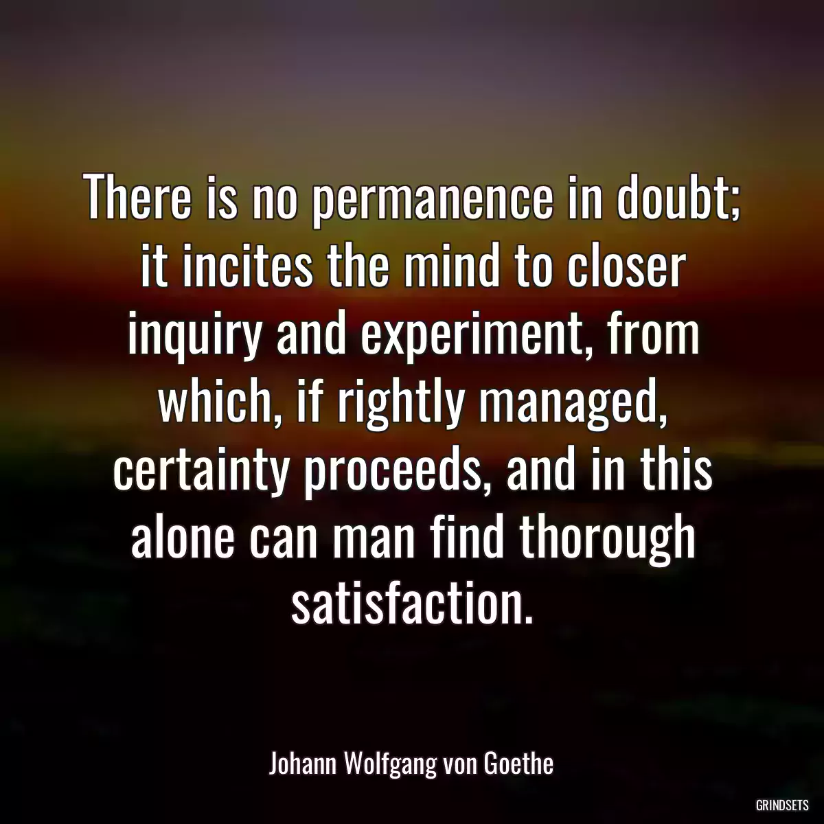 There is no permanence in doubt; it incites the mind to closer inquiry and experiment, from which, if rightly managed, certainty proceeds, and in this alone can man find thorough satisfaction.