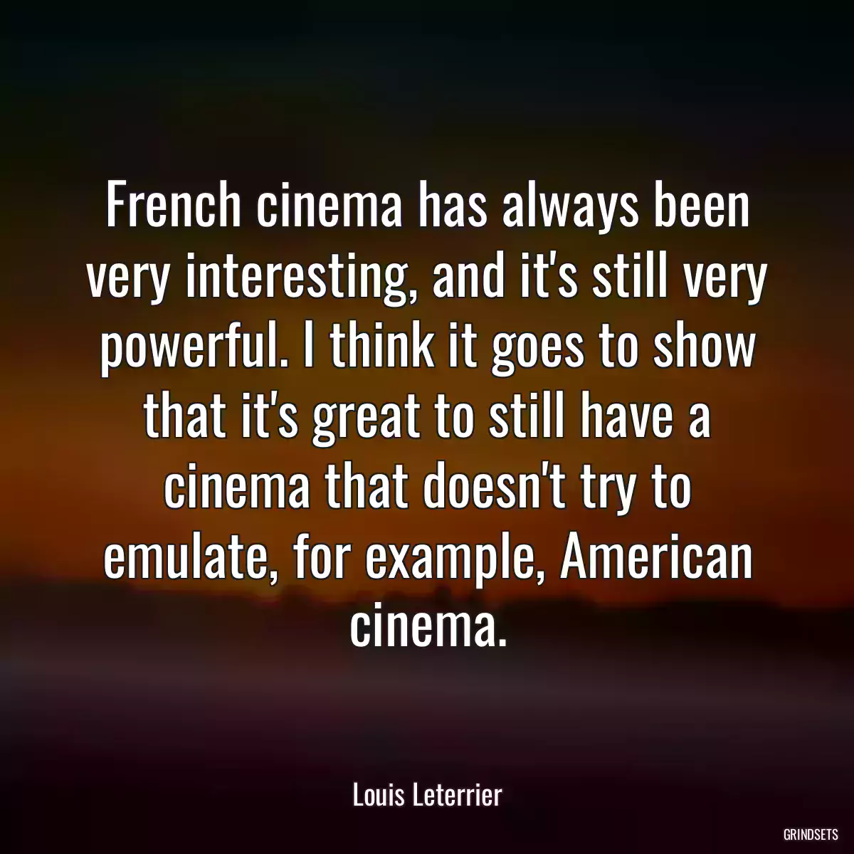 French cinema has always been very interesting, and it\'s still very powerful. I think it goes to show that it\'s great to still have a cinema that doesn\'t try to emulate, for example, American cinema.