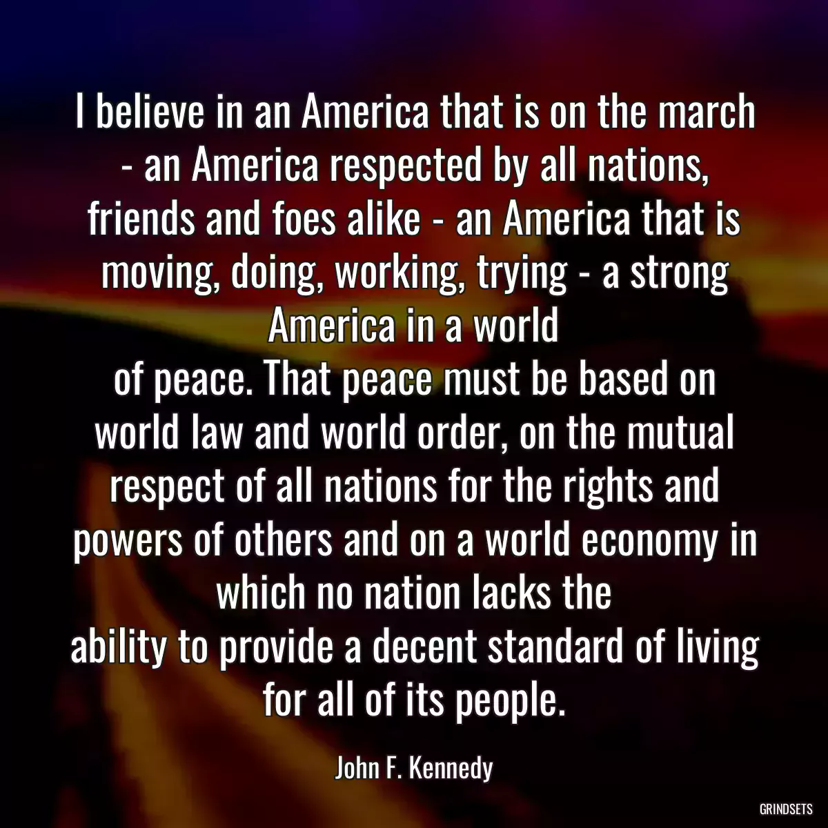 I believe in an America that is on the march - an America respected by all nations, friends and foes alike - an America that is moving, doing, working, trying - a strong America in a world
of peace. That peace must be based on world law and world order, on the mutual respect of all nations for the rights and powers of others and on a world economy in which no nation lacks the
ability to provide a decent standard of living for all of its people.