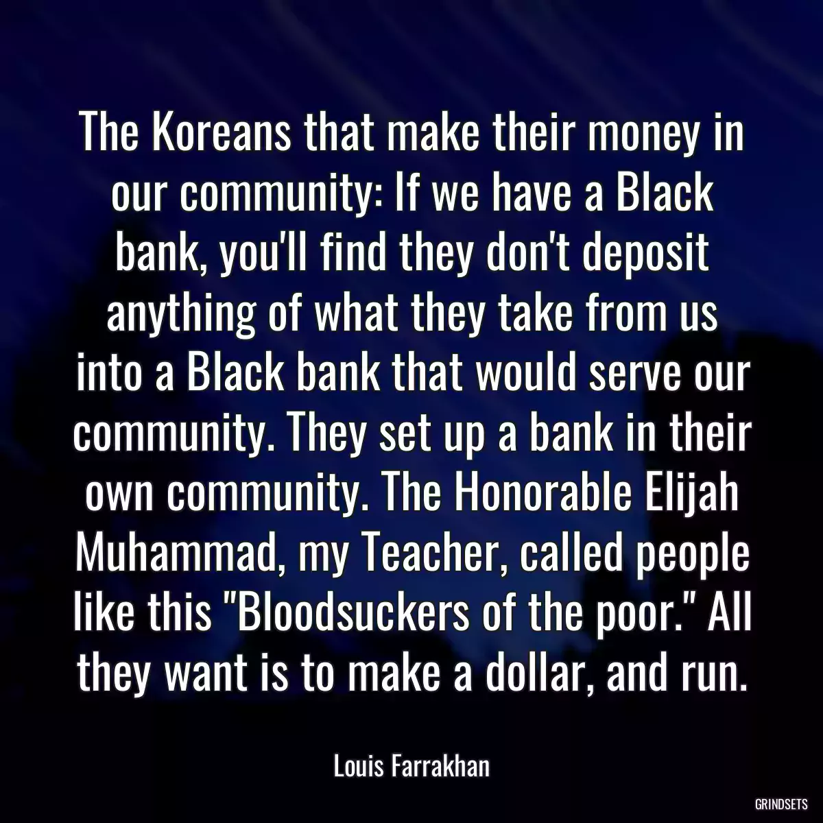 The Koreans that make their money in our community: If we have a Black bank, you\'ll find they don\'t deposit anything of what they take from us into a Black bank that would serve our community. They set up a bank in their own community. The Honorable Elijah Muhammad, my Teacher, called people like this \