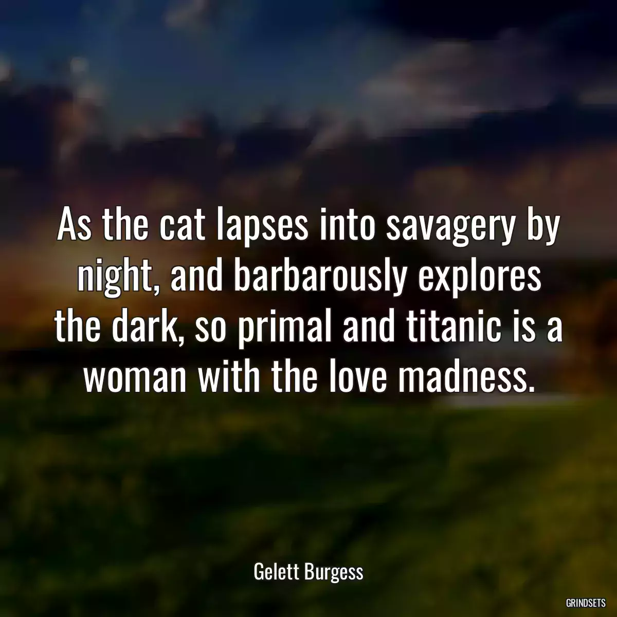 As the cat lapses into savagery by night, and barbarously explores the dark, so primal and titanic is a woman with the love madness.