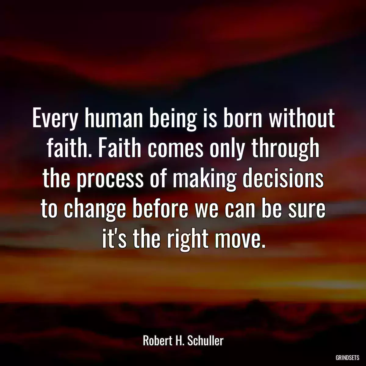 Every human being is born without faith. Faith comes only through the process of making decisions to change before we can be sure it\'s the right move.