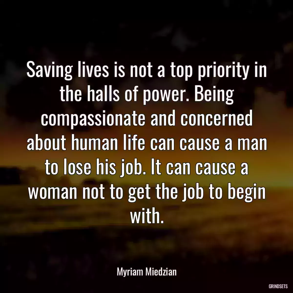 Saving lives is not a top priority in the halls of power. Being compassionate and concerned about human life can cause a man to lose his job. It can cause a woman not to get the job to begin with.