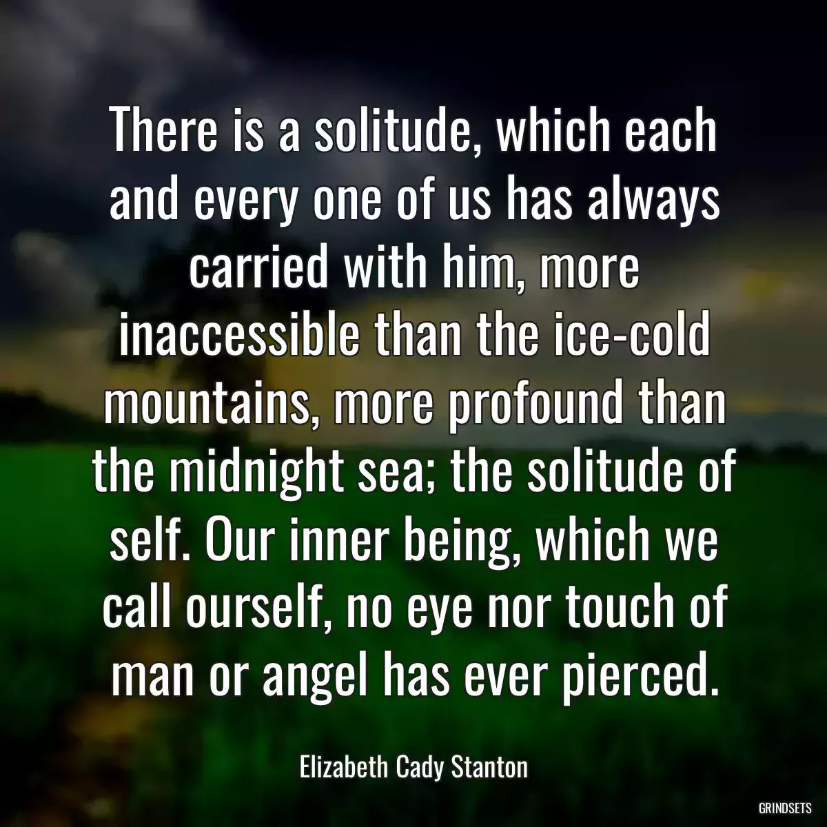 There is a solitude, which each and every one of us has always carried with him, more inaccessible than the ice-cold mountains, more profound than the midnight sea; the solitude of self. Our inner being, which we call ourself, no eye nor touch of man or angel has ever pierced.