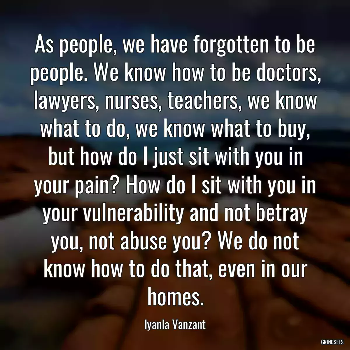 As people, we have forgotten to be people. We know how to be doctors, lawyers, nurses, teachers, we know what to do, we know what to buy, but how do I just sit with you in your pain? How do I sit with you in your vulnerability and not betray you, not abuse you? We do not know how to do that, even in our homes.