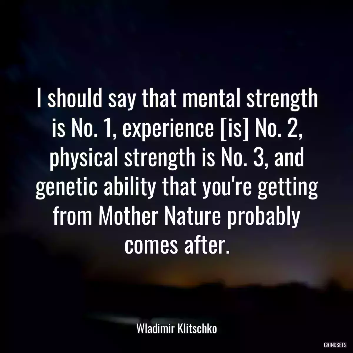 I should say that mental strength is No. 1, experience [is] No. 2, physical strength is No. 3, and genetic ability that you\'re getting from Mother Nature probably comes after.