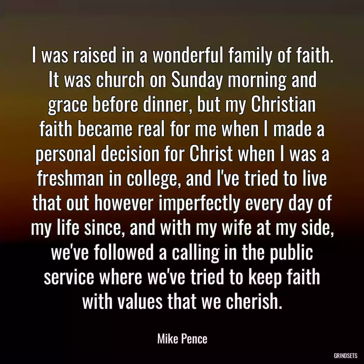 I was raised in a wonderful family of faith. It was church on Sunday morning and grace before dinner, but my Christian faith became real for me when I made a personal decision for Christ when I was a freshman in college, and I\'ve tried to live that out however imperfectly every day of my life since, and with my wife at my side, we\'ve followed a calling in the public service where we\'ve tried to keep faith with values that we cherish.