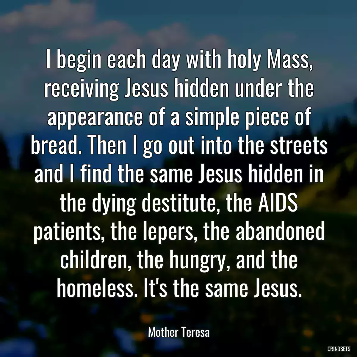 I begin each day with holy Mass, receiving Jesus hidden under the appearance of a simple piece of bread. Then I go out into the streets and I find the same Jesus hidden in the dying destitute, the AIDS patients, the lepers, the abandoned children, the hungry, and the homeless. It\'s the same Jesus.