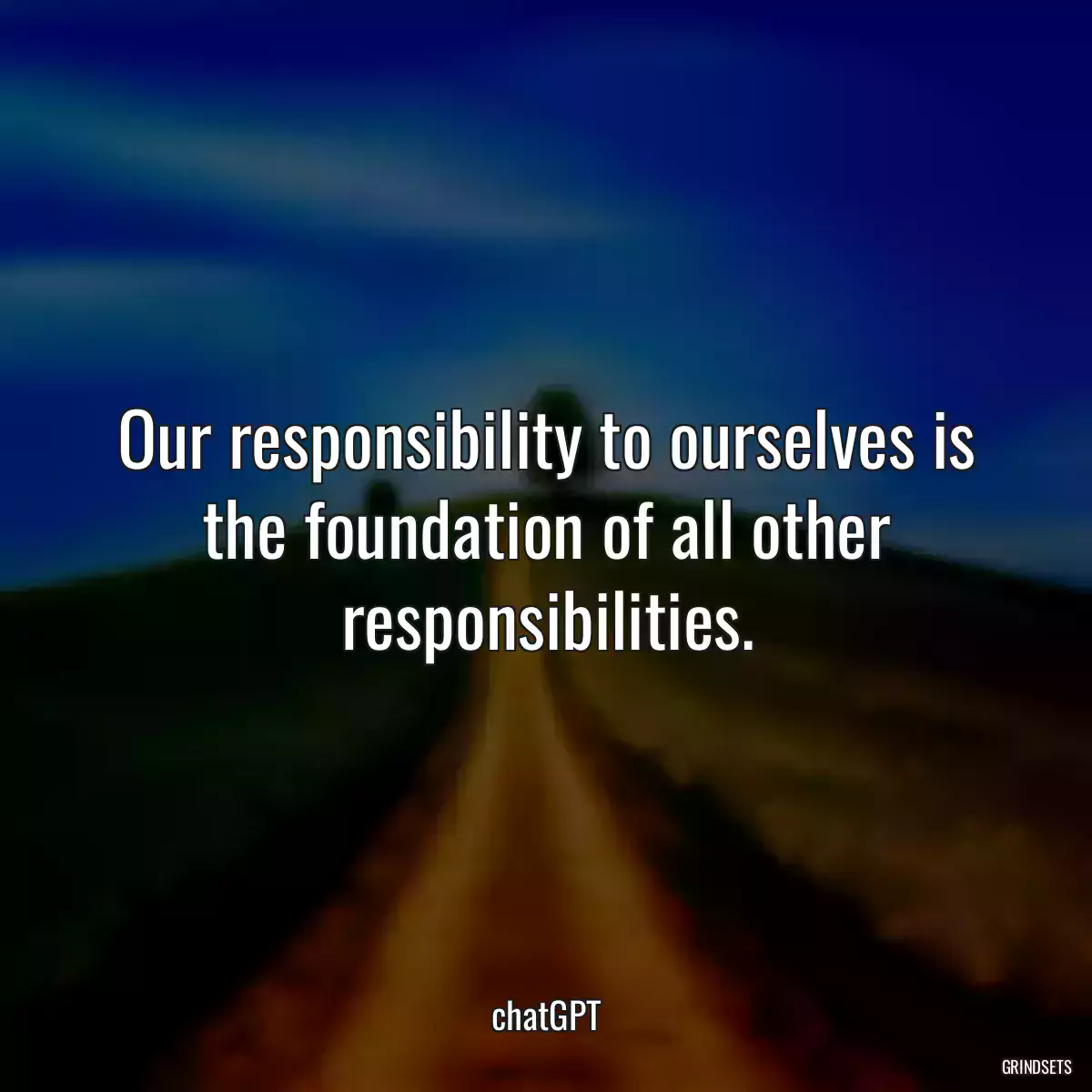 Our responsibility to ourselves is the foundation of all other responsibilities.