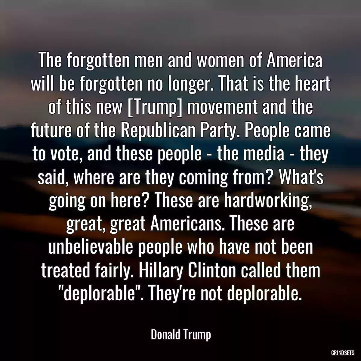 The forgotten men and women of America will be forgotten no longer. That is the heart of this new [Trump] movement and the future of the Republican Party. People came to vote, and these people - the media - they said, where are they coming from? What\'s going on here? These are hardworking, great, great Americans. These are unbelievable people who have not been treated fairly. Hillary Clinton called them \