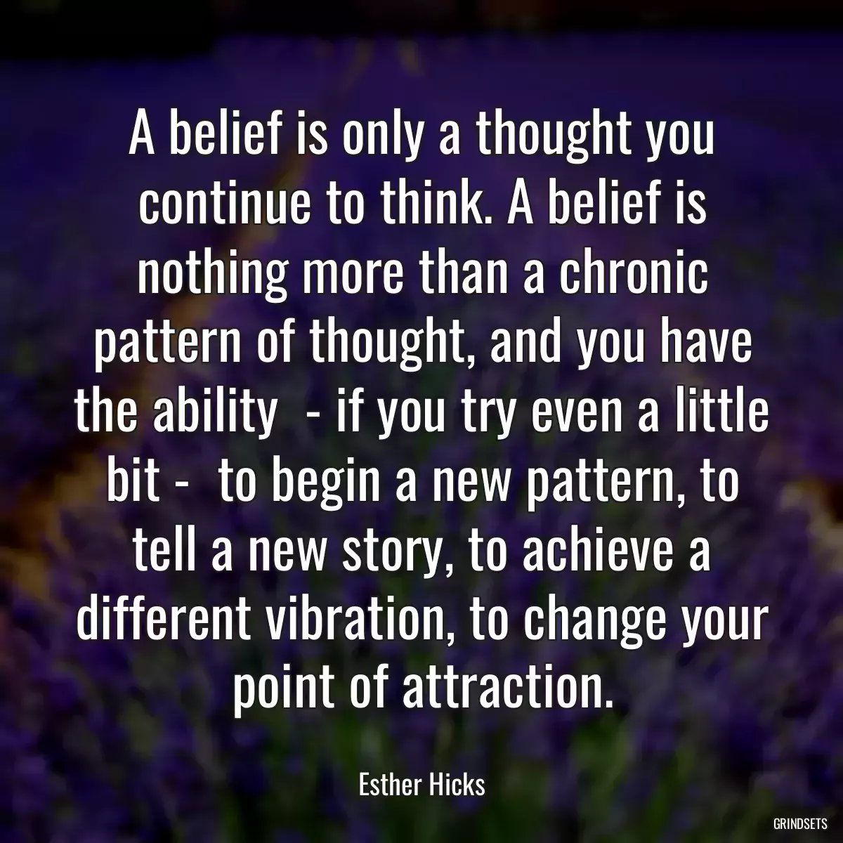 A belief is only a thought you continue to think. A belief is nothing more than a chronic pattern of thought, and you have the ability  - if you try even a little bit -  to begin a new pattern, to tell a new story, to achieve a different vibration, to change your point of attraction.