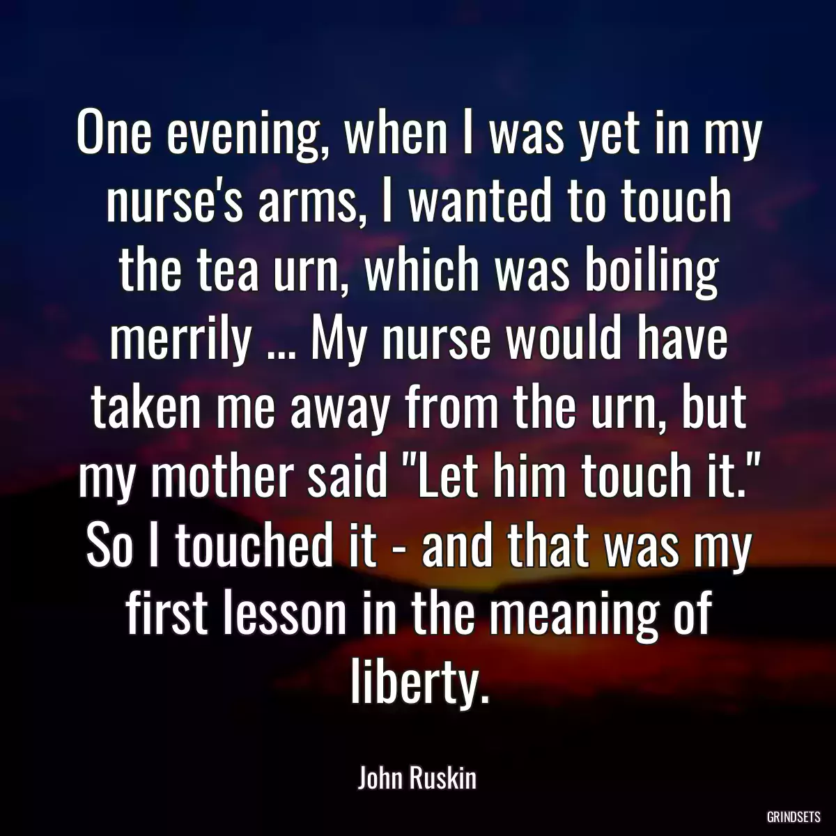 One evening, when I was yet in my nurse\'s arms, I wanted to touch the tea urn, which was boiling merrily ... My nurse would have taken me away from the urn, but my mother said \