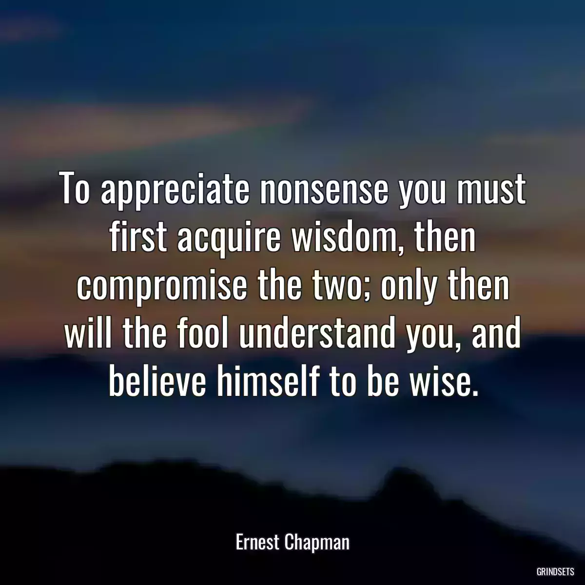 To appreciate nonsense you must first acquire wisdom, then compromise the two; only then will the fool understand you, and believe himself to be wise.