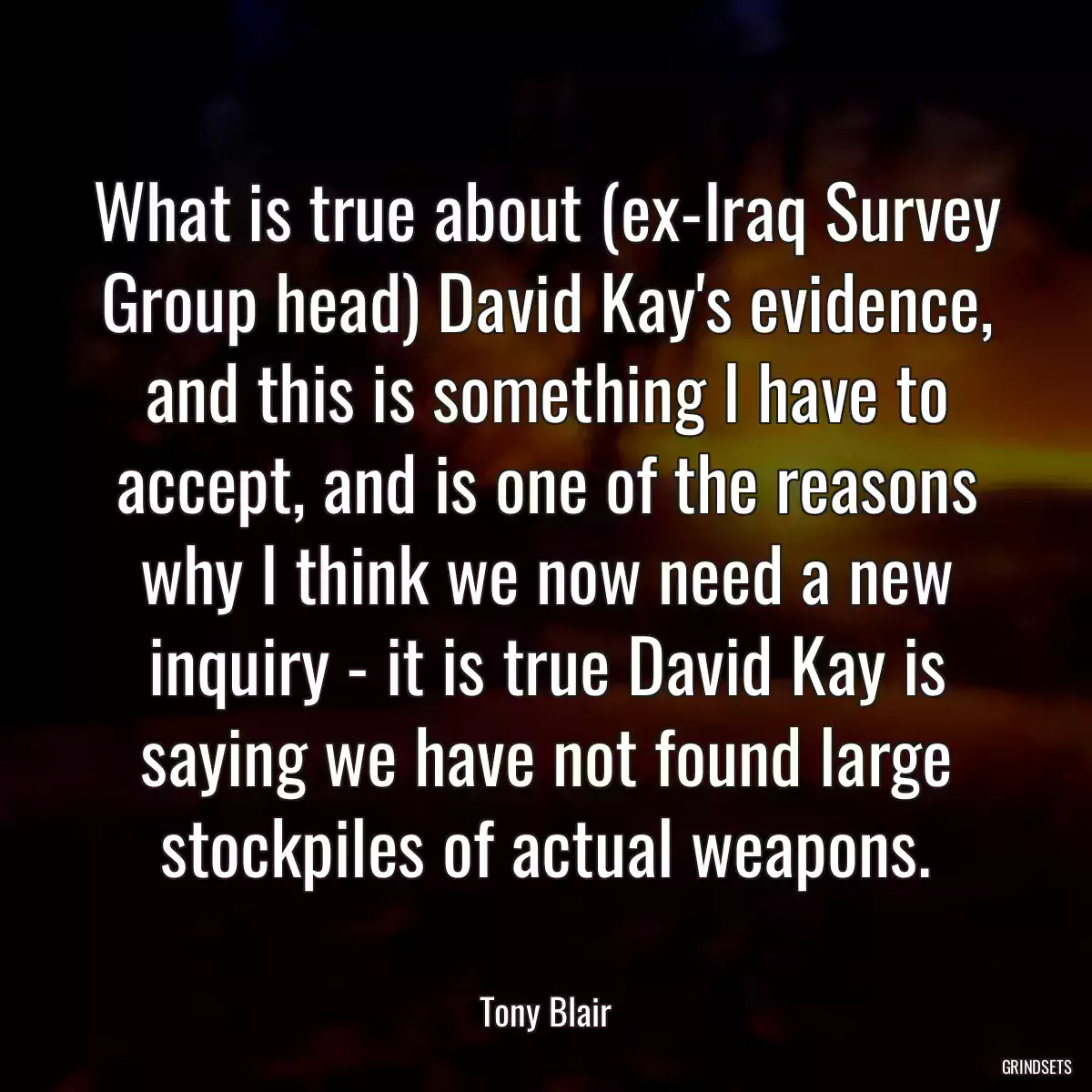 What is true about (ex-Iraq Survey Group head) David Kay\'s evidence, and this is something I have to accept, and is one of the reasons why I think we now need a new inquiry - it is true David Kay is saying we have not found large stockpiles of actual weapons.