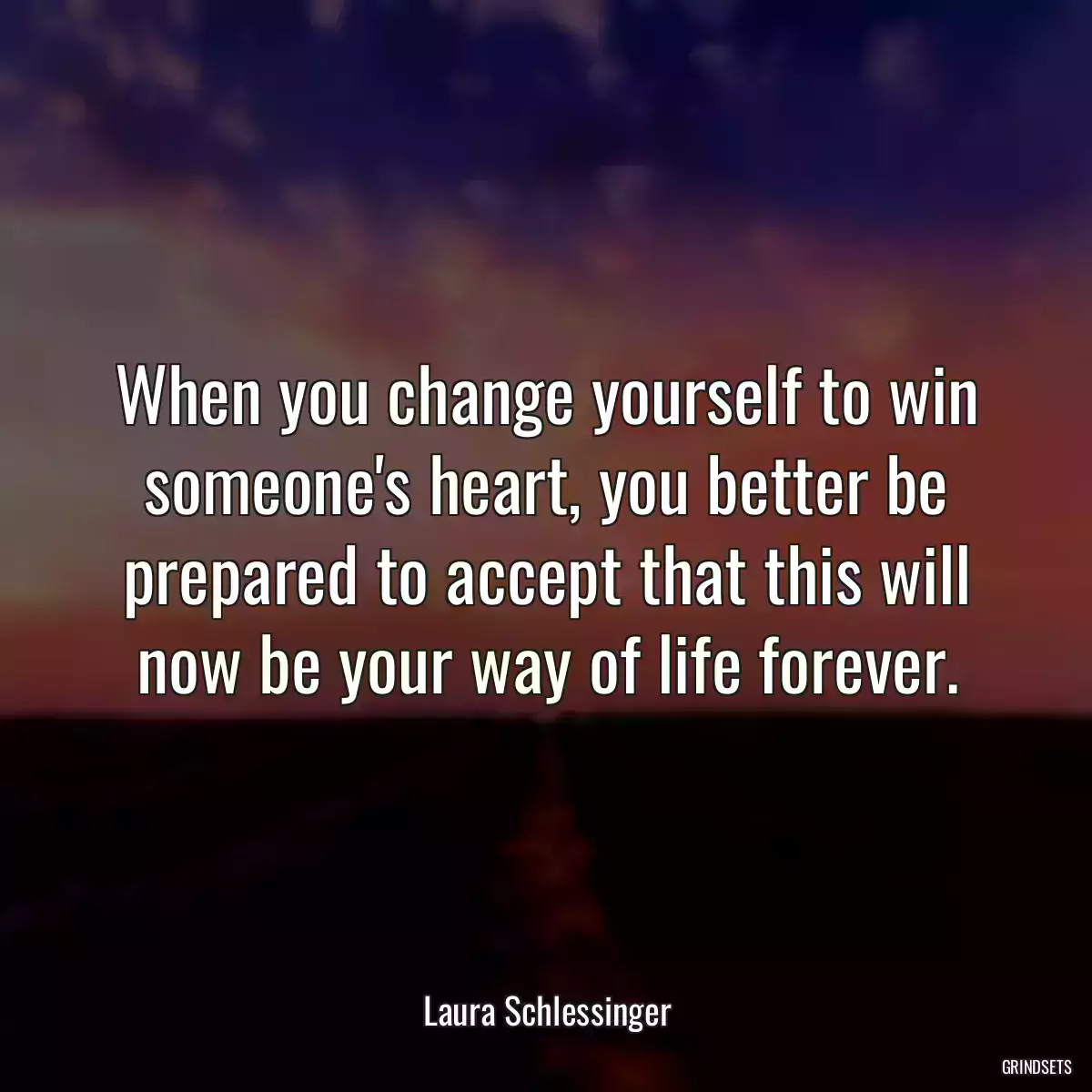 When you change yourself to win someone\'s heart, you better be prepared to accept that this will now be your way of life forever.