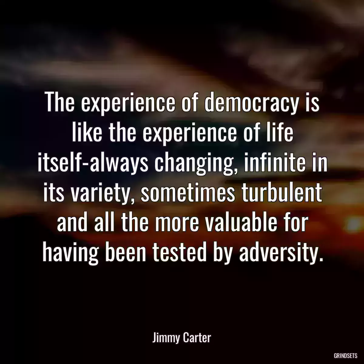 The experience of democracy is like the experience of life itself-always changing, infinite in its variety, sometimes turbulent and all the more valuable for having been tested by adversity.