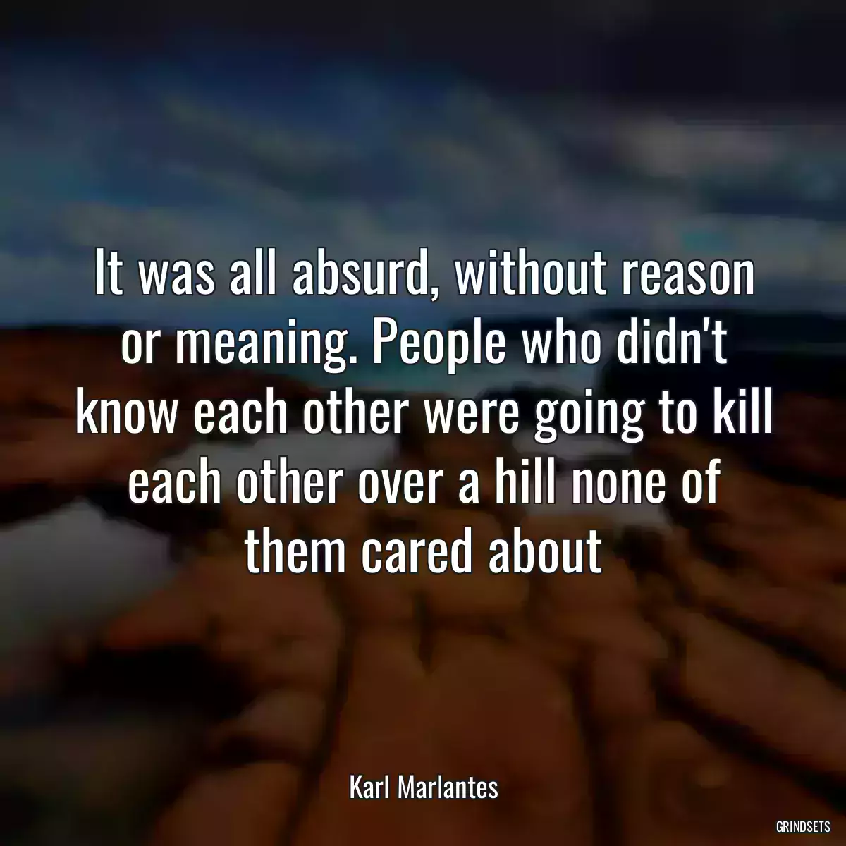 It was all absurd, without reason or meaning. People who didn\'t know each other were going to kill each other over a hill none of them cared about