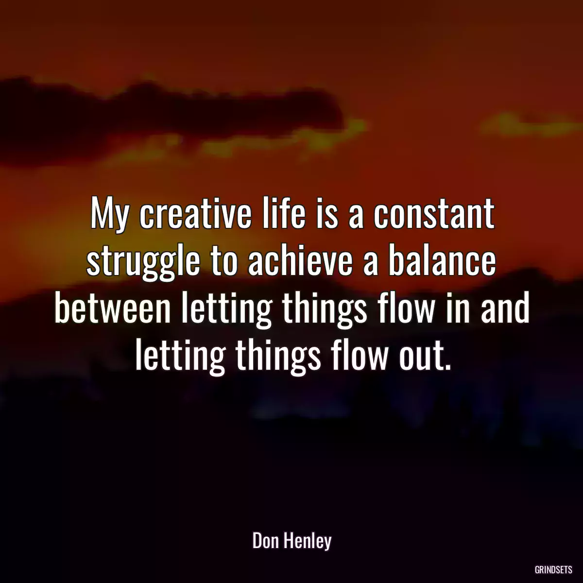 My creative life is a constant struggle to achieve a balance between letting things flow in and letting things flow out.