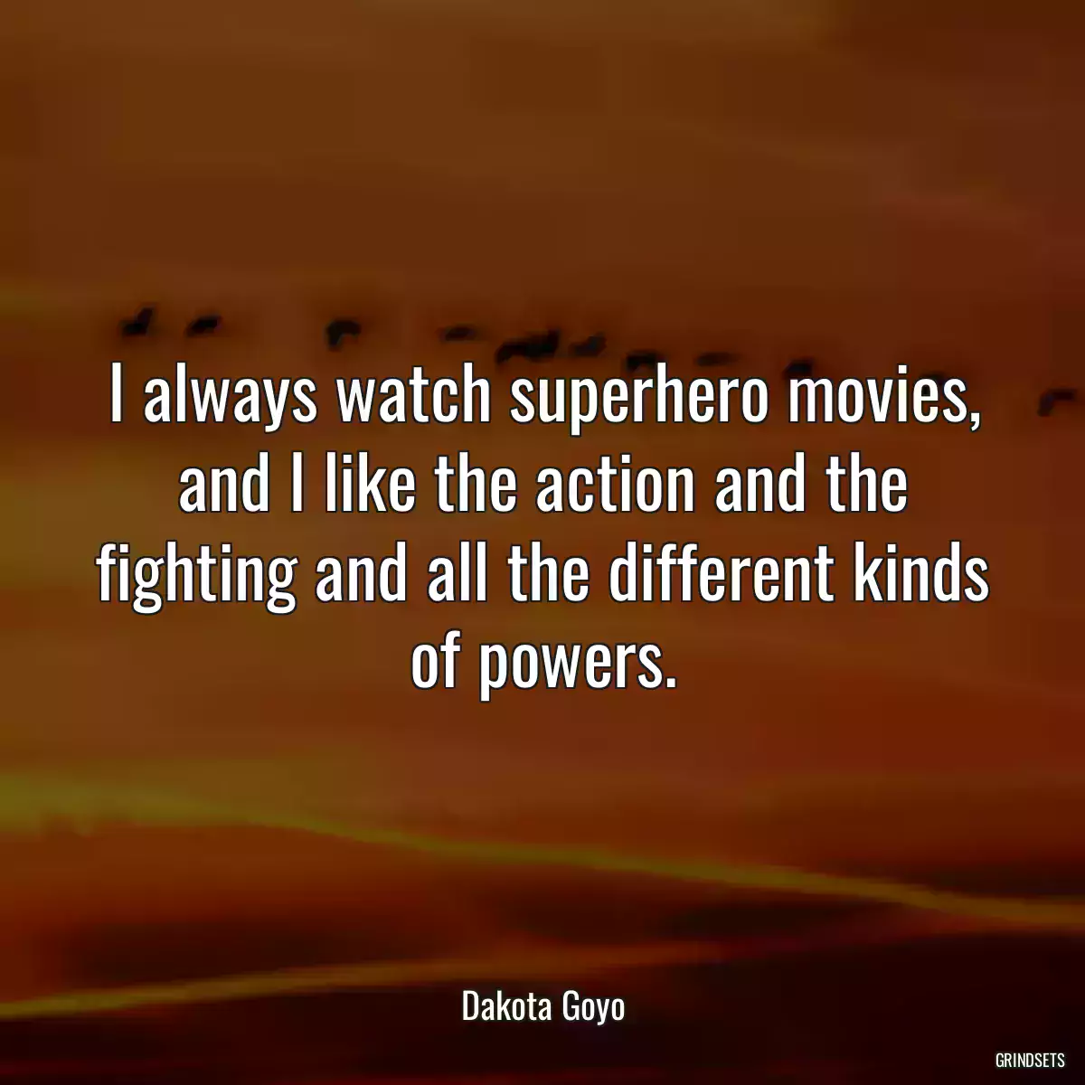 I always watch superhero movies, and I like the action and the fighting and all the different kinds of powers.