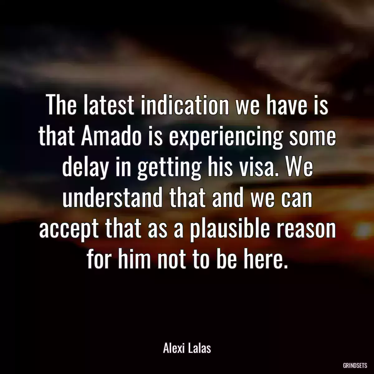 The latest indication we have is that Amado is experiencing some delay in getting his visa. We understand that and we can accept that as a plausible reason for him not to be here.