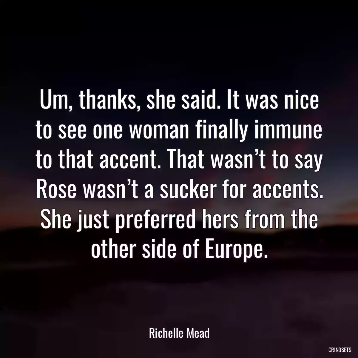 Um, thanks, she said. It was nice to see one woman finally immune to that accent. That wasn’t to say Rose wasn’t a sucker for accents. She just preferred hers from the other side of Europe.