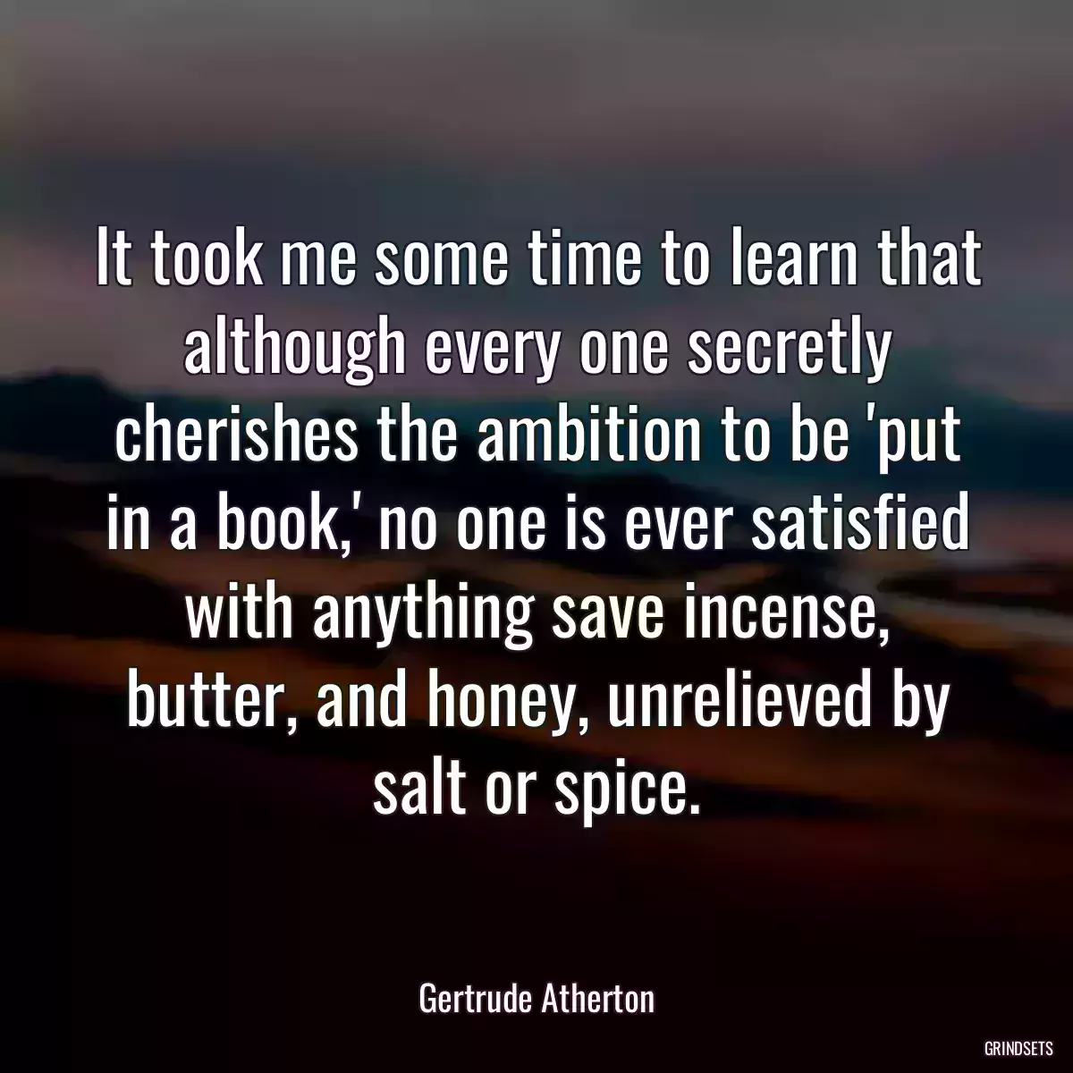 It took me some time to learn that although every one secretly cherishes the ambition to be \'put in a book,\' no one is ever satisfied with anything save incense, butter, and honey, unrelieved by salt or spice.