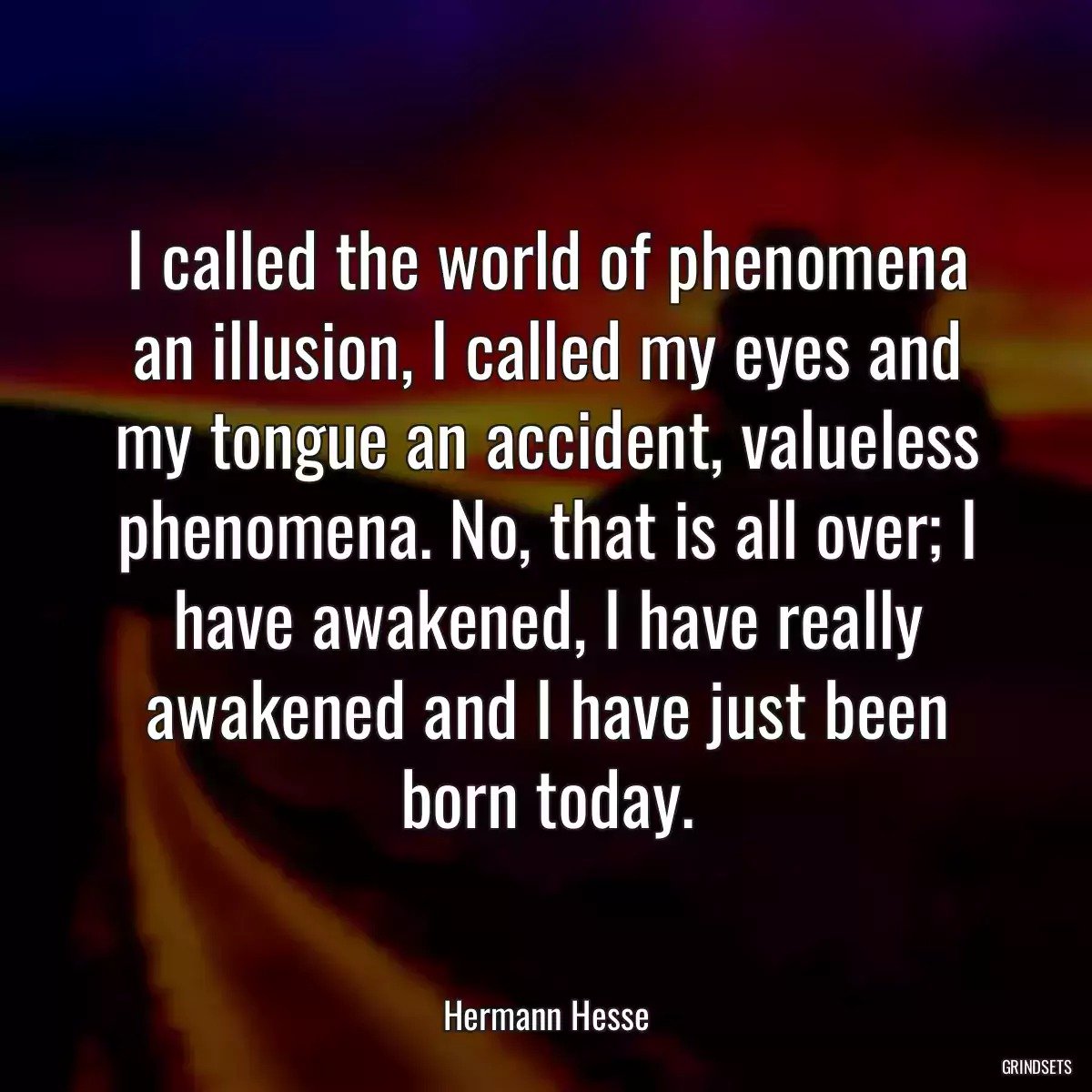 I called the world of phenomena an illusion, I called my eyes and my tongue an accident, valueless phenomena. No, that is all over; I have awakened, I have really awakened and I have just been born today.