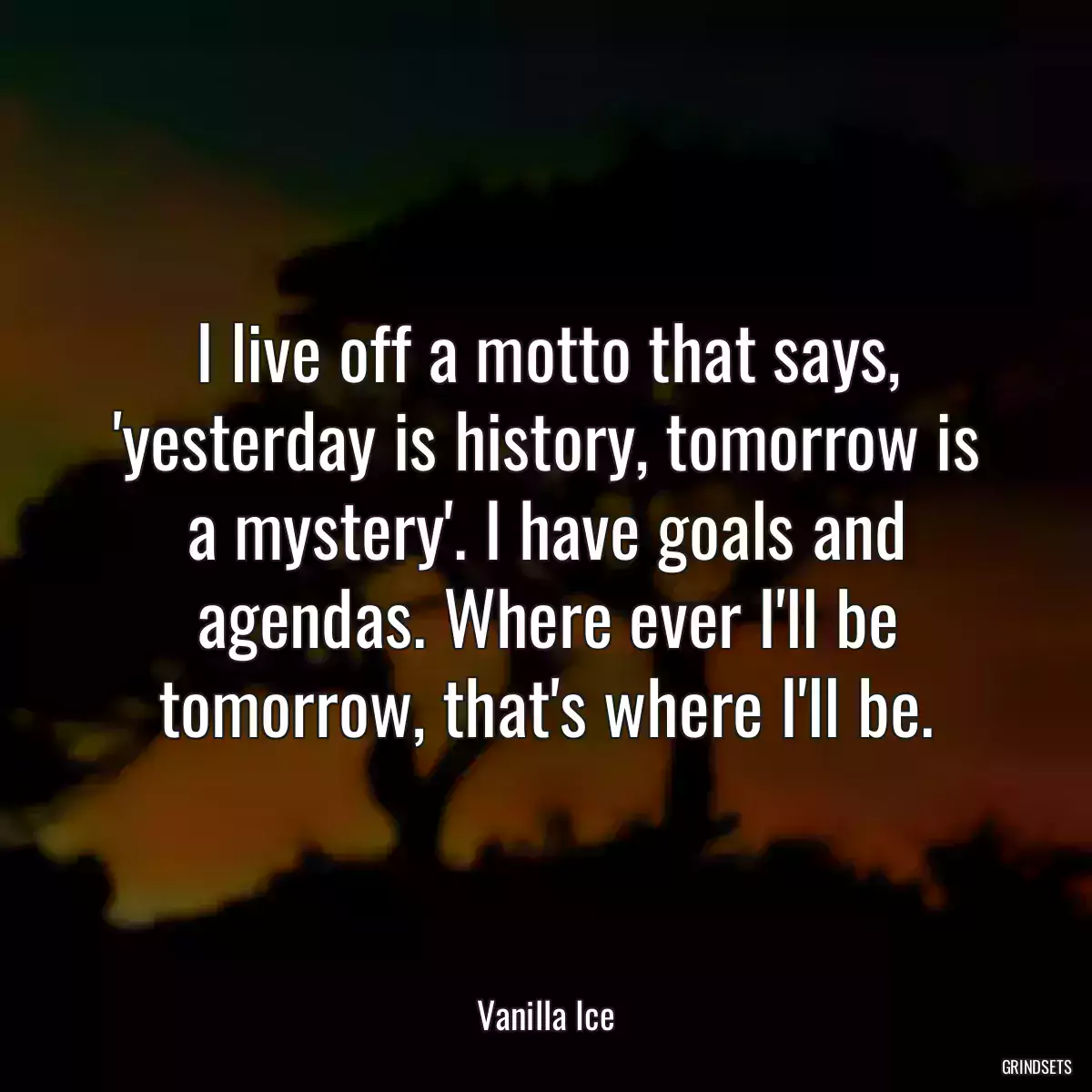 I live off a motto that says, \'yesterday is history, tomorrow is a mystery\'. I have goals and agendas. Where ever I\'ll be tomorrow, that\'s where I\'ll be.