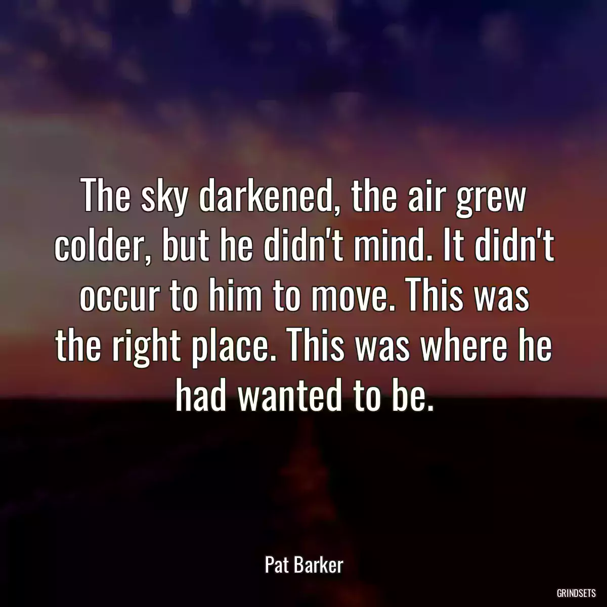 The sky darkened, the air grew colder, but he didn\'t mind. It didn\'t occur to him to move. This was the right place. This was where he had wanted to be.