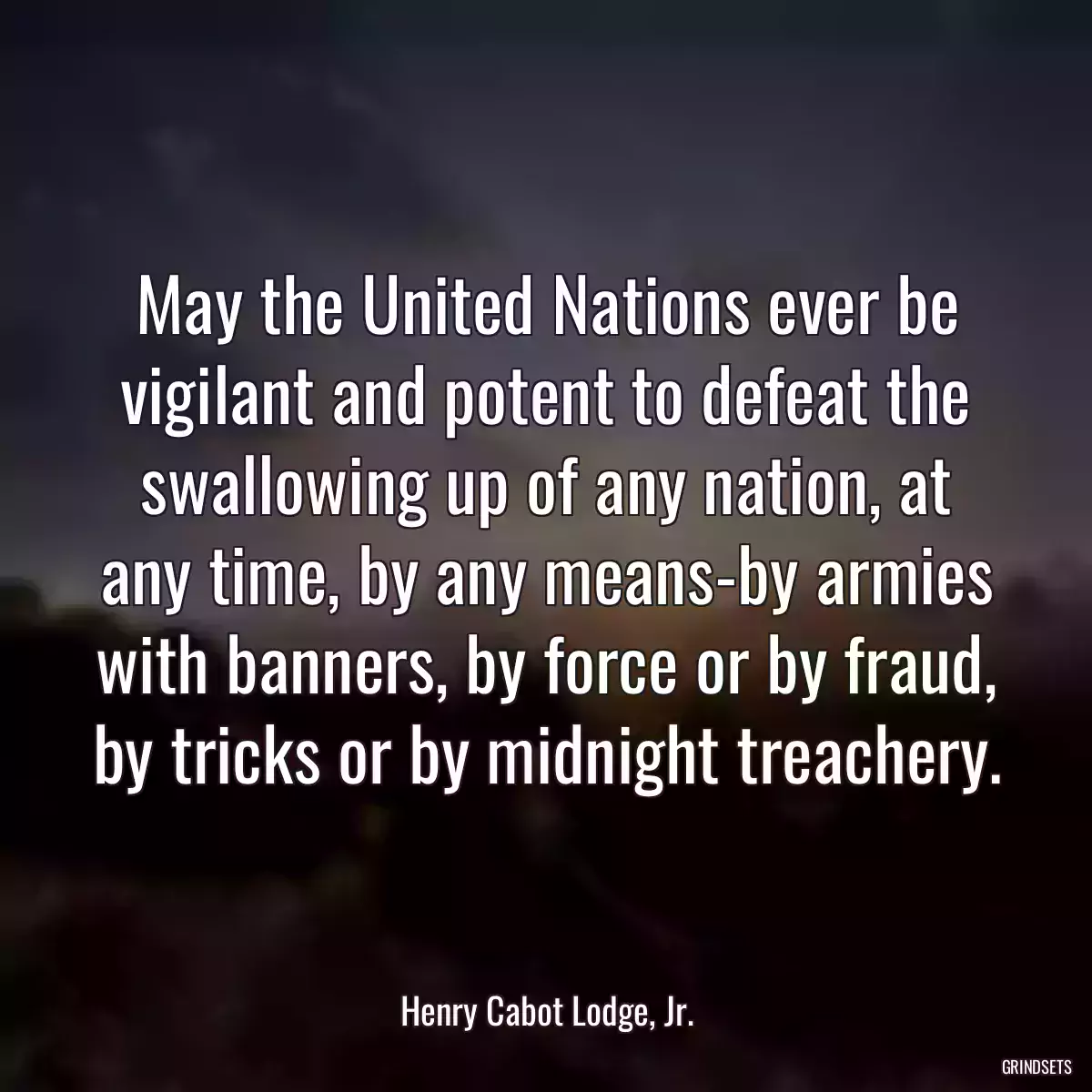 May the United Nations ever be vigilant and potent to defeat the swallowing up of any nation, at any time, by any means-by armies with banners, by force or by fraud, by tricks or by midnight treachery.