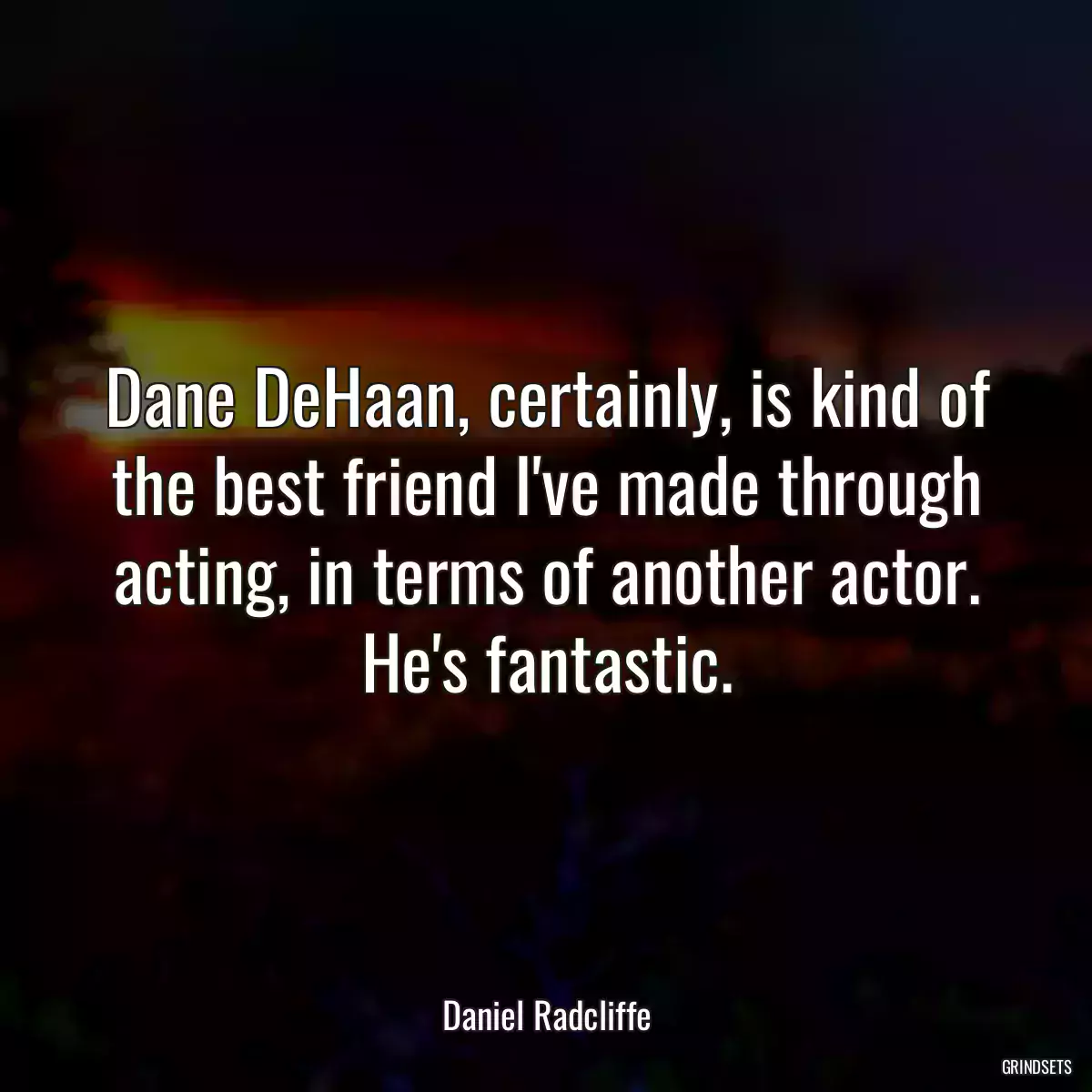 Dane DeHaan, certainly, is kind of the best friend I\'ve made through acting, in terms of another actor. He\'s fantastic.