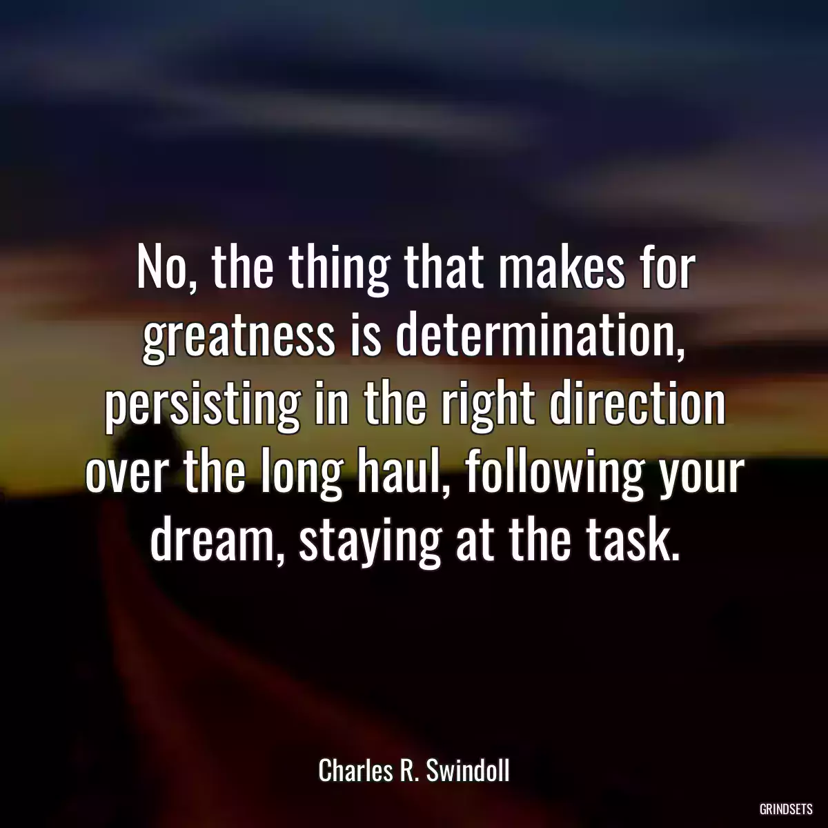 No, the thing that makes for greatness is determination, persisting in the right direction over the long haul, following your dream, staying at the task.