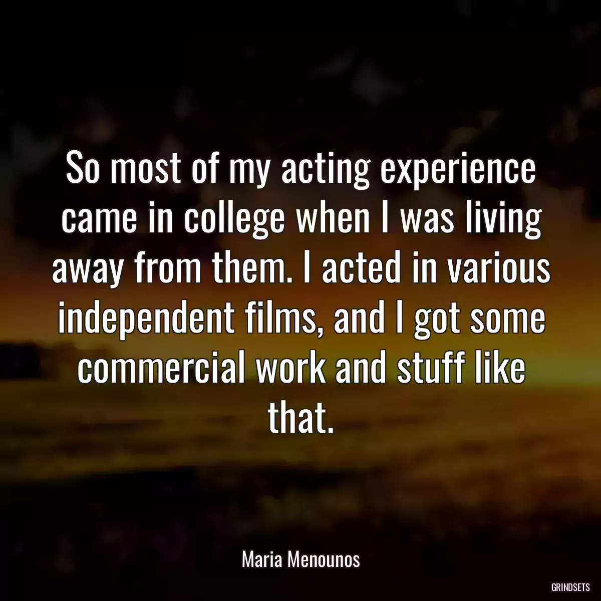 So most of my acting experience came in college when I was living away from them. I acted in various independent films, and I got some commercial work and stuff like that.