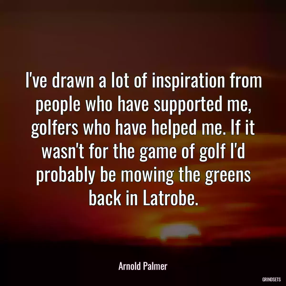 I\'ve drawn a lot of inspiration from people who have supported me, golfers who have helped me. If it wasn\'t for the game of golf I\'d probably be mowing the greens back in Latrobe.