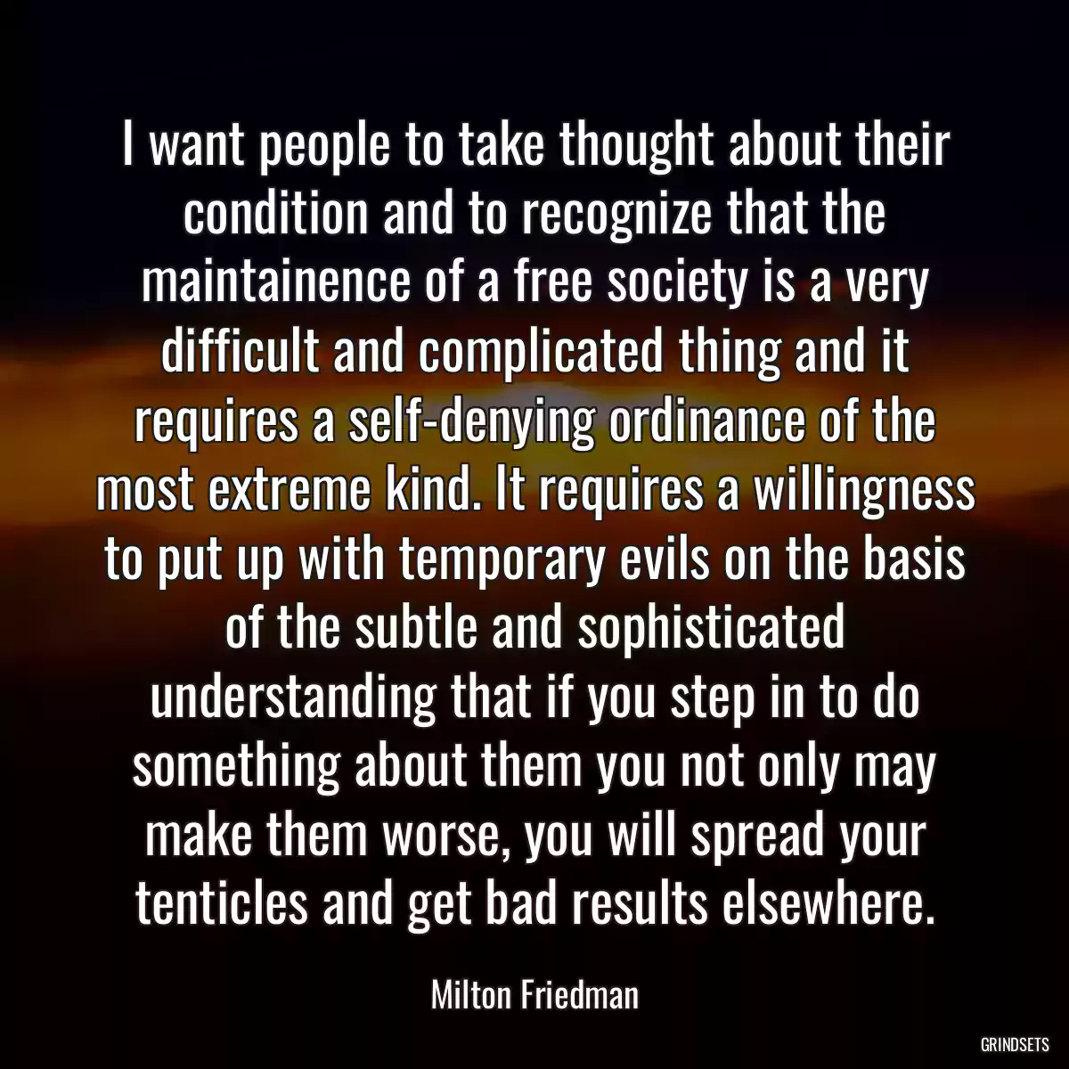 I want people to take thought about their condition and to recognize that the maintainence of a free society is a very difficult and complicated thing and it requires a self-denying ordinance of the most extreme kind. It requires a willingness to put up with temporary evils on the basis of the subtle and sophisticated understanding that if you step in to do something about them you not only may make them worse, you will spread your tenticles and get bad results elsewhere.